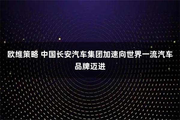 欧维策略 中国长安汽车集团加速向世界一流汽车品牌迈进