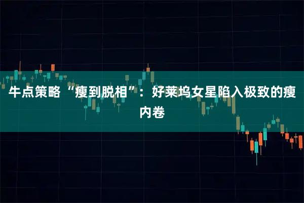 牛点策略 “瘦到脱相”：好莱坞女星陷入极致的瘦内卷