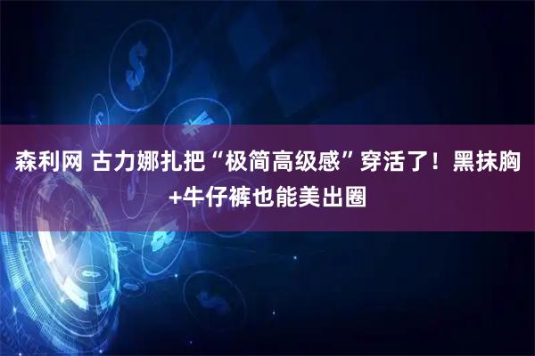 森利网 古力娜扎把“极简高级感”穿活了！黑抹胸+牛仔裤也能美出圈