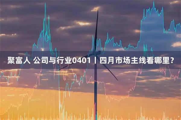 聚富人 公司与行业0401丨四月市场主线看哪里？
