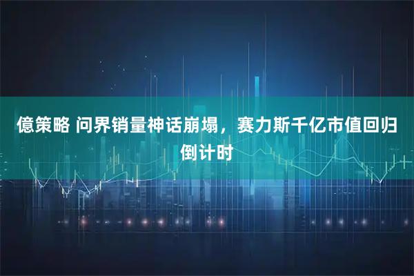 億策略 问界销量神话崩塌，赛力斯千亿市值回归倒计时