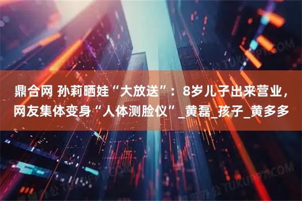 鼎合网 孙莉晒娃“大放送”：8岁儿子出来营业，网友集体变身“人体测脸仪”_黄磊_孩子_黄多多